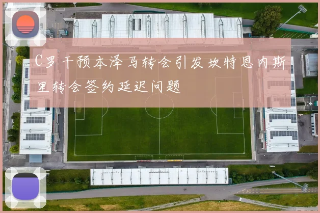 C罗干预本泽马转会引发坎特恩内斯里转会签约延迟问题