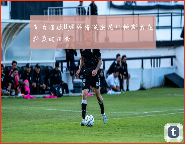 皇马追逐B席或将促成尼科帕斯留在科莫的机会