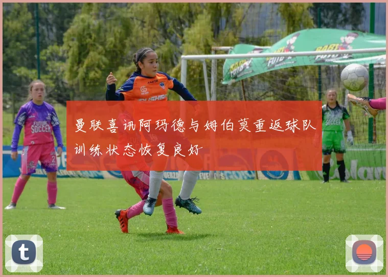 曼联喜讯阿玛德与姆伯莫重返球队训练状态恢复良好