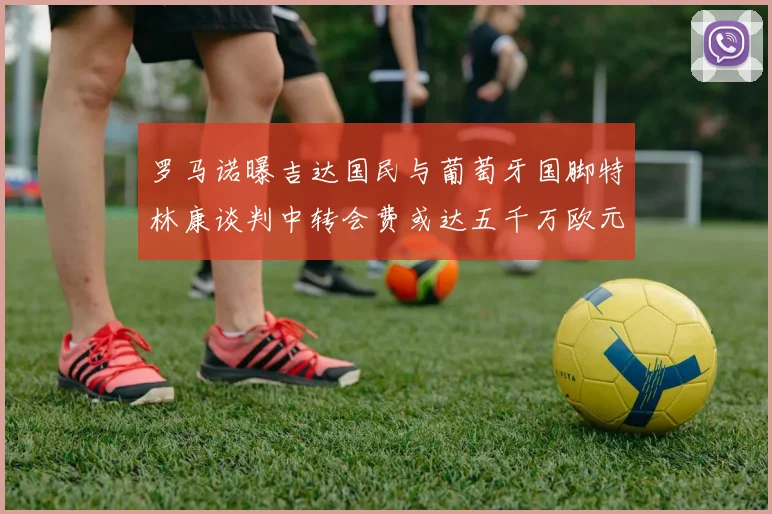 罗马诺曝吉达国民与葡萄牙国脚特林康谈判中转会费或达五千万欧元