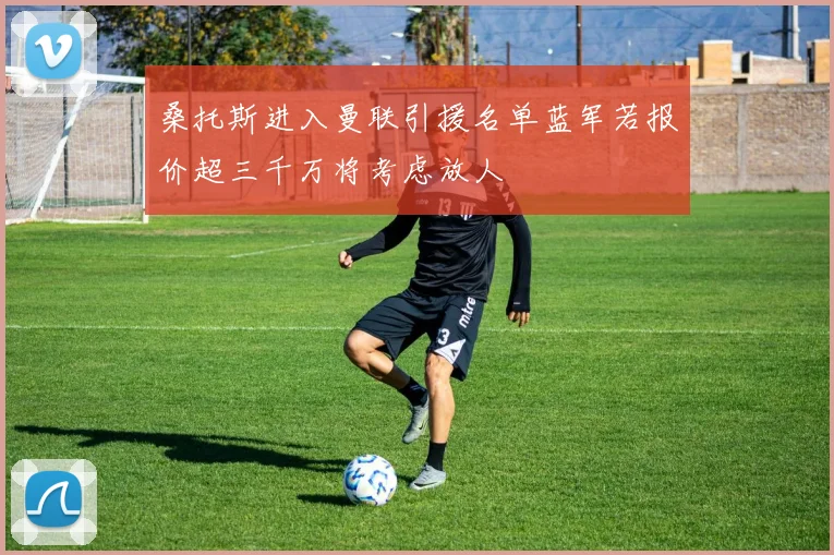 桑托斯进入曼联引援名单蓝军若报价超三千万将考虑放人