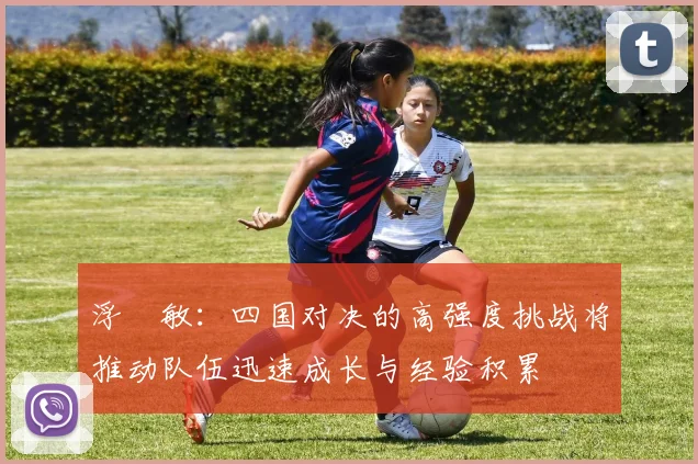 浮嶋敏：四国对决的高强度挑战将推动队伍迅速成长与经验积累
