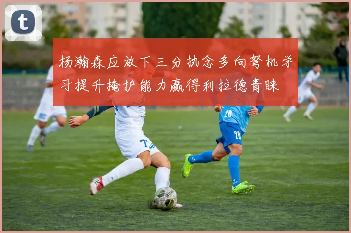 杨瀚森应放下三分执念多向弩机学习提升掩护能力赢得利拉德青睐