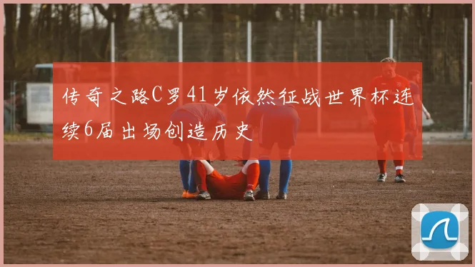 传奇之路C罗41岁依然征战世界杯连续6届出场创造历史