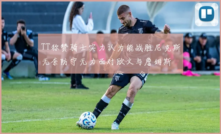 TT称赞骑士实力认为能战胜尼克斯无奈防守无力面对欧文与詹姆斯