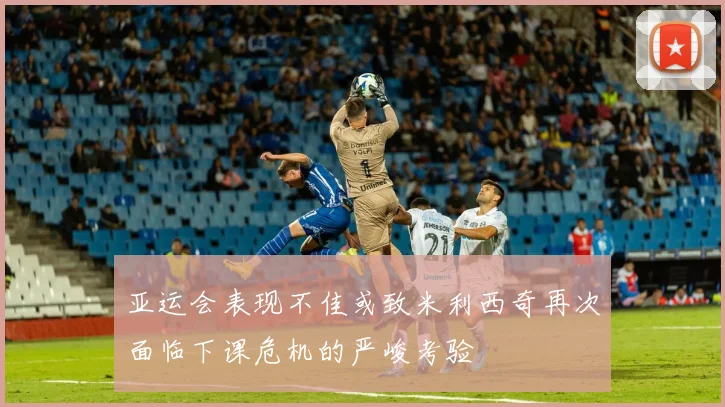 亚运会表现不佳或致米利西奇再次面临下课危机的严峻考验