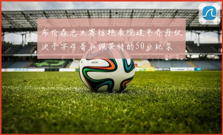 布伦森总决赛惊艳表现追平乔丹仅次于字母哥和佩蒂特的50分纪录