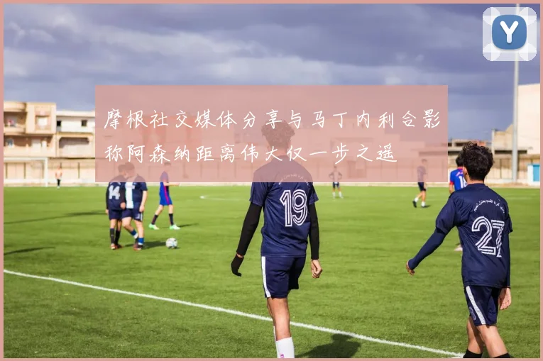 摩根社交媒体分享与马丁内利合影称阿森纳距离伟大仅一步之遥