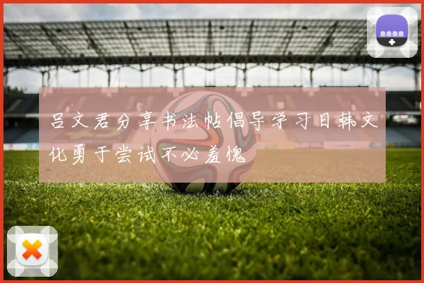 吕文君分享书法帖倡导学习日韩文化勇于尝试不必羞愧