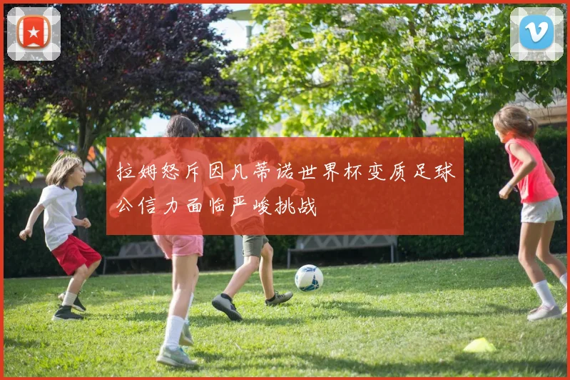 拉姆怒斥因凡蒂诺世界杯变质足球公信力面临严峻挑战