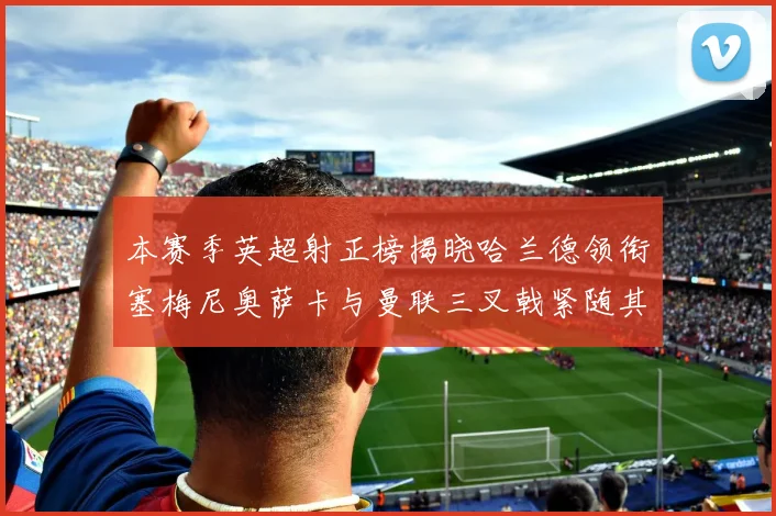 本赛季英超射正榜揭晓哈兰德领衔塞梅尼奥萨卡与曼联三叉戟紧随其后