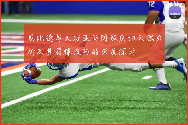 恩比德与文班亚马同级别的天赋分析及其罚球技巧的深度探讨