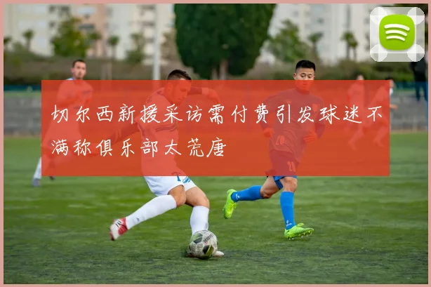 切尔西新援采访需付费引发球迷不满称俱乐部太荒唐