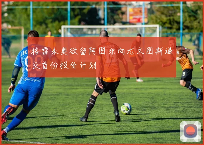 格雷米奥欲留阿图尔向尤文图斯递交首份报价计划