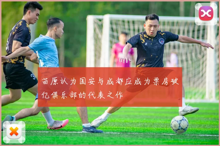 苗原认为国安与成都应成为票房破亿俱乐部的代表之作