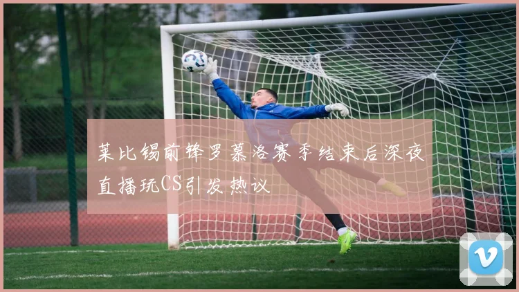 莱比锡前锋罗慕洛赛季结束后深夜直播玩CS引发热议