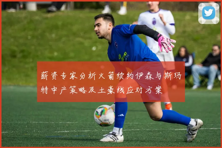 薪资专家分析火箭续约伊森与斯玛特中产策略及土豪线应对方案