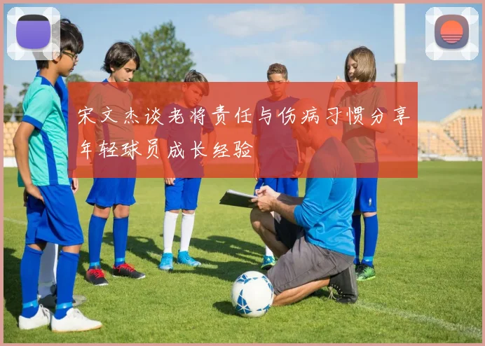 宋文杰谈老将责任与伤病习惯分享年轻球员成长经验