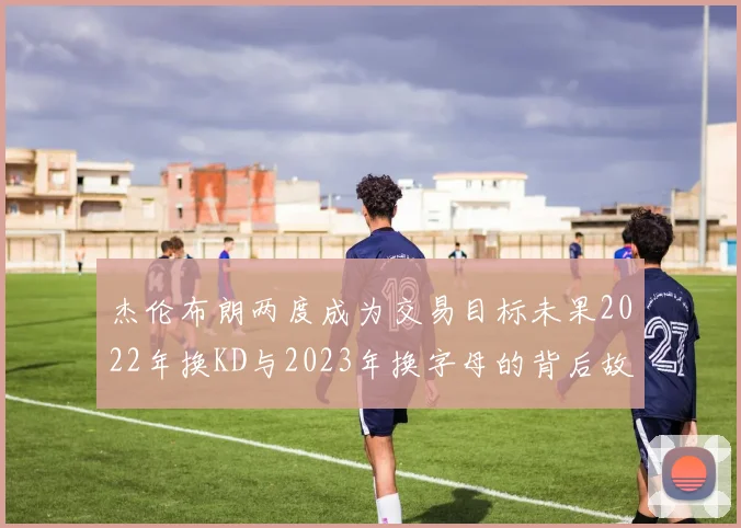 杰伦布朗两度成为交易目标未果2022年换KD与2023年换字母的背后故事