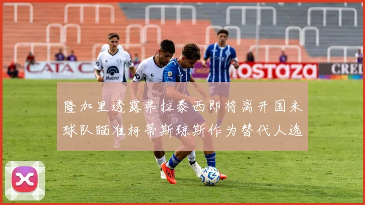 隆加里透露弗拉泰西即将离开国米球队瞄准柯蒂斯琼斯作为替代人选