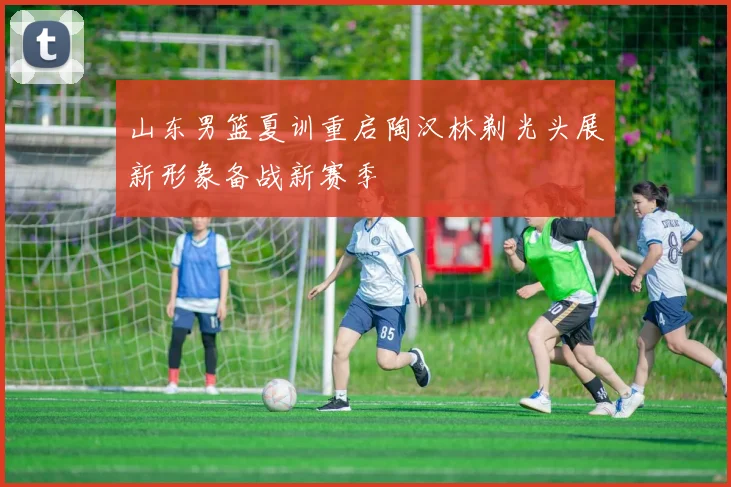 山东男篮夏训重启陶汉林剃光头展新形象备战新赛季